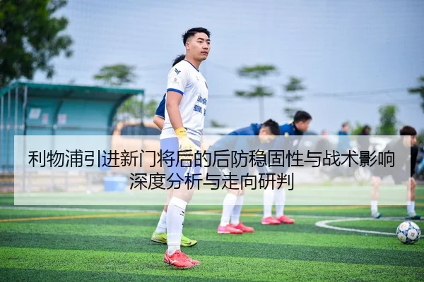 利物浦引进新门将后的后防稳固性与战术影响深度分析与走向研判